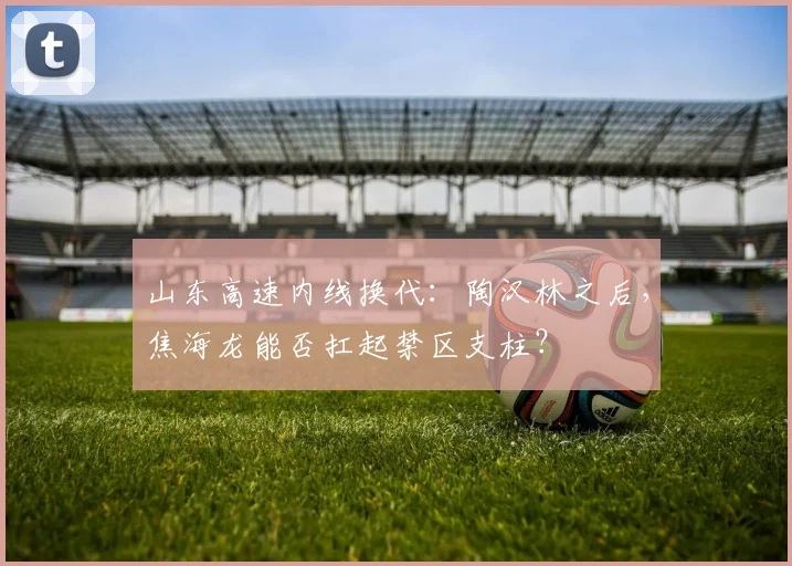 山东高速内线换代:陶汉林之后,焦海龙能否扛起禁区支柱?