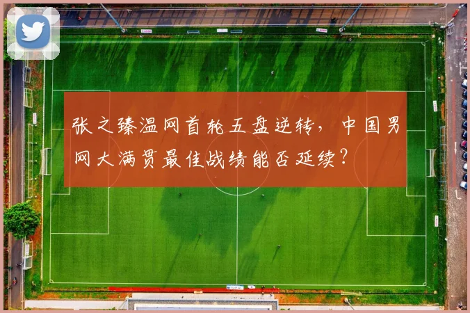 张之臻温网首轮五盘逆转，中国男网大满贯最佳战绩能否延续？