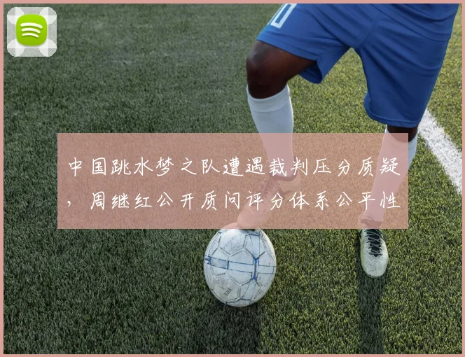 中国跳水梦之队遭遇裁判压分质疑,周继红公开质问评分体系公平性