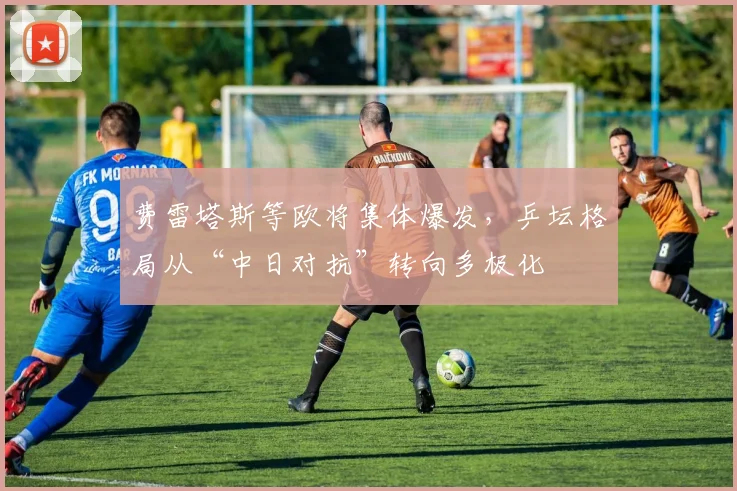 费雷塔斯等欧将集体爆发，乒坛格局从“中日对抗”转向多极化