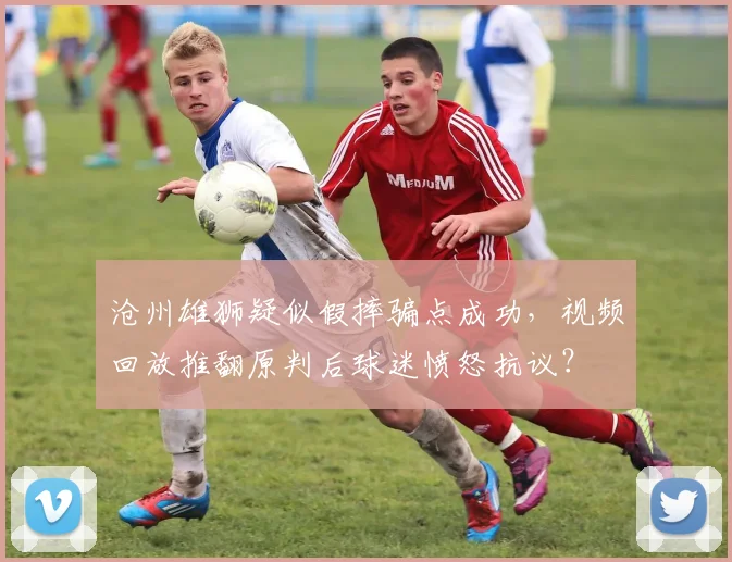 沧州雄狮疑似假摔骗点成功,视频回放推翻原判后球迷愤怒抗议?