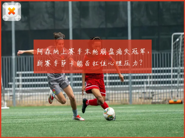 阿森纳上赛季末轮崩盘痛失冠军,新赛季萨卡能否扛住心理压力?