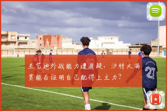 王艺迪外战能力遭质疑,沙特大满贯能否证明自己配得上主力?