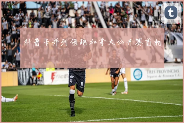 科普卡并列领跑加拿大公开赛首轮